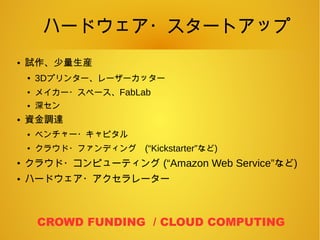 ハードウェア・スタートアップ
● 試作、少量生産
● 3Dプリンター、レーザーカッター
●
メイカー・スペース、FabLab
● 深セン
● 資金調達
● ベンチャー・キャピタル
●
クラウド・ファンディング　(“Kickstarter”など)
●
クラウド・コンピューティング (“Amazon Web Service”など)
● ハードウェア・アクセラレーター
CROWD FUNDING / CLOUD COMPUTING
 