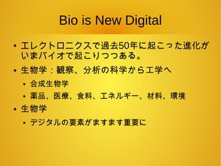 Bio is New Digital
●
エレクトロニクスで過去50年に起こった進化が
いまバイオで起こりつつある。
● 生物学：観察、分析の科学から工学へ
● 合成生物学
● 薬品、医療、食料、エネルギー、材料、環境
● 生物学
● デジタルの要素がますます重要に
 