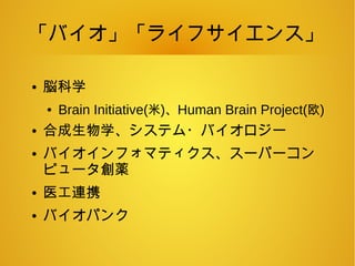 「バイオ」「ライフサイエンス」
● 脳科学
● Brain Initiative(米)、Human Brain Project(欧)
● 合成生物学、システム・バイオロジー
● バイオインフォマティクス、スーパーコン
ピュータ創薬
● 医工連携
● バイオパンク
 