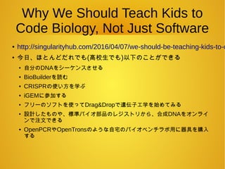 Why We Should Teach Kids to
Code Biology, Not Just Software
● http://singularityhub.com/2016/04/07/we-should-be-teaching-kids-to-c
●
今日、ほとんどだれでも(高校生でも)以下のことができる
●
自分のDNAをシーケンスさせる
● BioBuilderを読む
● CRISPRの使い方を学ぶ
● iGEMに参加する
●
フリーのソフトを使ってDrag&Dropで遺伝子工学を始めてみる
●
設計したものや、標準バイオ部品のレジストリから、合成DNAをオンライ
ンで注文できる
● OpenPCRやOpenTronsのような自宅のバイオベンチラボ用に器具を購入
する
 