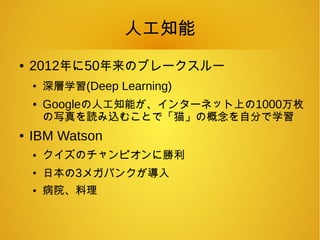 人工知能
● 2012年に50年来のブレークスルー
●
深層学習(Deep Learning)
● Googleの人工知能が、インターネット上の1000万枚
の写真を読み込むことで「猫」の概念を自分で学習
● IBM Watson
● クイズのチャンピオンに勝利
●
日本の3メガバンクが導入
● 病院、料理
 