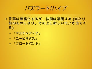 バズワード/ハイプ
●
言葉は陳腐化するが、技術は積層する (当たり
前のものになり、その上に新しいモノが出てく
る)
● 「マルチメディア」
● 「ユービキタス」
● 「ブロードバンド」
 