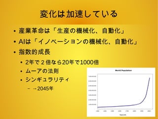 変化は加速している
● 産業革命は「生産の機械化、自動化」
● AIは「イノベーションの機械化、自動化」
● 指数的成長
● 2年で２倍なら20年で1000倍
● ムーアの法則
● シンギュラリティ
– →2045年
 