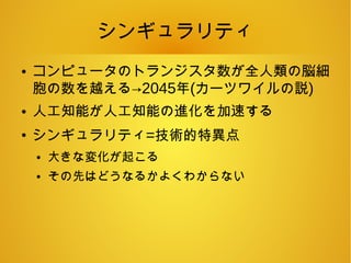 シンギュラリティ
● コンピュータのトランジスタ数が全人類の脳細
胞の数を越える→2045年(カーツワイルの説)
● 人工知能が人工知能の進化を加速する
●
シンギュラリティ=技術的特異点
● 大きな変化が起こる
● その先はどうなるかよくわからない
 