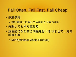 Fail Often, Fail Fast, Fail Cheap
● 多産多死
● 試行錯誤ーためしてみないと分からない
● 失敗してもやり直せる
● 致命的になる前に問題をはっきりさせて、方向
転換する
● MVP(Minimal Viable Product)
 