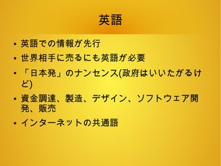英語
● 英語での情報が先行
● 世界相手に売るにも英語が必要
●
「日本発」のナンセンス(政府はいいたがるけ
ど)
● 資金調達、製造、デザイン、ソフトウェア開
発、販売
● インターネットの共通語
 