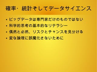 確率・統計そしてデータサイエンス
● ビッグデータは専門家だけのものではない
● 科学的思考の基本的なリテラシー
● 偶然と必然、リスクとチャンスを見分ける
● 変な論理に誤魔化さないために
 
