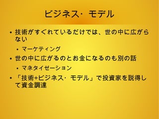 ビジネス・モデル
● 技術がすぐれているだけでは、世の中に広がら
ない
● マーケティング
● 世の中に広がるのとお金になるのも別の話
● マネタイゼーション
●
「技術+ビジネス・モデル」で投資家を説得し
て資金調達
 