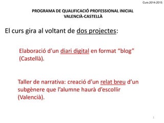 El curs gira al voltant de dos projectes: 
PROGRAMA DE QUALIFICACIÓ PROFESSIONAL INICIAL 
VALENCIÀ-CASTELLÀ 
Elaboració d’un diari digital en format “blog” (Castellà). 
Taller de narrativa: creació d’un relat breu d’un subgènere que l’alumne haurà d’escollir (Valencià). 
1 
Curs 2014-2015  