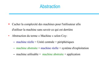 Abstraction
 Cacher la complexité des machines pour l'utilisateur afin
d'utiliser la machine sans savoir ce qui est derrière
• Abstraction du terme « Machine » selon Coy:
– machine réelle = Unité centrale + périphériques
– machine abstraite = machine réelle + système d'exploitation
– machine utilisable = machine abstraite + application
 