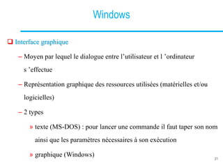 Windows
 Interface graphique
– Moyen par lequel le dialogue entre l’utilisateur et l ’ordinateur
s ’effectue
– Représentation graphique des ressources utilisées (matérielles et/ou
logicielles)
– 2 types
» texte (MS-DOS) : pour lancer une commande il faut taper son nom
ainsi que les paramètres nécessaires à son exécution
» graphique (Windows) 21
 