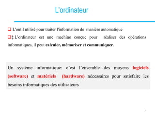 L’ordinateur
 L'outil utilisé pour traiter l'information de manière automatique
‡ L’ordinateur est une machine conçue pour réaliser des opérations
informatiques, il peut calculer, mémoriser et communiquer.
Un système informatique: c’est l’ensemble des moyens logiciels
(software) et matériels (hardware) nécessaires pour satisfaire les
besoins informatiques des utilisateurs
7
 