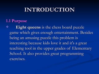 INTRODUCTION 1.1 Purpose Eight queens  is the chess board puzzle game which gives enough entertainment. Besides being an amusing puzzle this problem is interesting because kids love it and it's a great teaching tool in the upper grades of Elementary School. It also provides great programming exercises.  