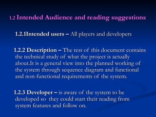 1.2   Intended Audience and reading suggestions 1.2.1Intended users –  All players and developers 1.2.2 Description –  The rest of this document contains the technical study of what the project is actually about.It is a general view into the planned working of the system through sequence diagram and functional and non-functional requirements of the system.  1.2.3 Developer –  is aware of the system to be developed so  they could start their reading from system features and follow on. 