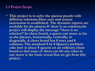 1.3 Project Scope This project is to solve the queens puzzle with different solutions.Here user and system interaction is established. The dynamic reports are available for the players.If there is no solution,the project will display the message “there is no solution”.In chess board, a queen can move as far as she pleases, horizontally, vertically, or diagonally. A chess board has 8 rows and 8 columns. The standard 8 by 8 Queen's problem asks how to place 8 queens on an ordinary chess board so that none of them can hit any other in one move is the basic reveal that we get from this project. 