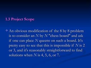 1.3 Project Scope An obvious modification of the 8 by 8 problem is to consider an  N  by  N  "chess board" and ask if one can place  N  queens on such a board. It's pretty easy to see that this is impossible if  N  is 2 or 3, and it's reasonably straightforward to find solutions when  N  is 4, 5, 6, or 7.  