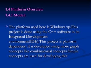 1.4 Platform Overview  1.4.1 Model: The platform used here is Windows xp.This project is done using the C++ software in its Integrated Development environment(IDE).This project is platform dependent. It is developed using more graph concepts like combinatorial concepts.Simple concepts are used for developing this  