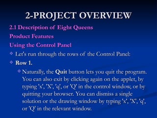 2-PROJECT OVERVIEW 2.1 Description of Eight Queens  Product Features Using the Control Panel   Let's run through the rows of the Control Panel:  Row 1.   Naturally, the  Quit  button lets you quit the program. You can also exit by clicking again on the applet, by typing 'x', 'X', 'q', or 'Q' in the control window, or by quitting your browser. You can dismiss a single solution or the drawing window by typing 'x', 'X', 'q', or 'Q' in the relevant window.  