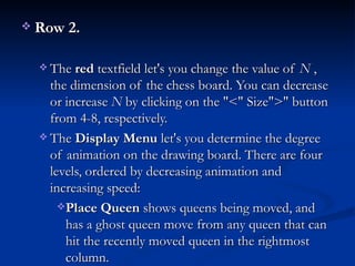 Row 2.   The  red  textfield let's you change the value of  N  , the dimension of the chess board. You can decrease or increase  N  by clicking on the "<" Size">" button from 4-8, respectively.  The  Display Menu  let's you determine the degree of animation on the drawing board. There are four levels, ordered by decreasing animation and increasing speed:  Place Queen  shows queens being moved, and has a ghost queen move from any queen that can hit the recently moved queen in the rightmost column.  