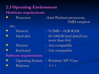 2.3 Operating Environment Hardware requirements Processor : Intel Pentium processors,    AMD sempron etc., Memory :  512MB – 1GB RAM Hard disk  :  60-240GB hard disk(Even    more than this) Monitor :  Any compatible Keyboard :  Any compatible Software requirements Operating System :  Windows XP/Vista Platform  :  C++ 