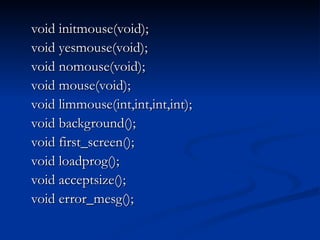 void initmouse(void); void yesmouse(void); void nomouse(void); void mouse(void); void limmouse(int,int,int,int); void background(); void first_screen(); void loadprog(); void acceptsize(); void error_mesg(); 