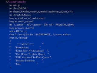 // Global Variables int exit_p; int chess[50][50]; int placed_row,size,row,col,x,y,radiusx,radiusy,ro,co,text_x=1; int iRow,iCol,iStatus; long int total_no_of_nodes,temp; long int count_exceed; int  x_center = 320, y_center = 200, rad = 100,p[100],q[100]; long int count_num=0; union REGS i,o; char far *scr=(char far *) 0xB8000000L ; //screen address char ch, *menu[]= { "  *** MENU ***  ", "  ^Instructions  ", "  ^Enter Size Of ChessBoard  ", "  ^Use Mouse To place Queen  ", "  ^USE Keyboard To Place Queen ", "  ^Possible Solutions  ", "  ^Exit  " }; 