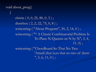 void about_prog() { clrwin ( 0, 0, 25, 80, 0, 3 ) ; drawbox ( 2, 2, 22, 75, 0, 8 ) ; writestring ( "About Program", 30, 2, 14, 0 ) ; writestring ( "* A Classic Combinatorial Problem Is  To Place N-Queens on N by N", 3, 4,  11, 0) ; writestring ( "ChessBoard So That No Two  'Attack',that is,so that no two of them  ", 5, 6, 11, 0 ) ; 