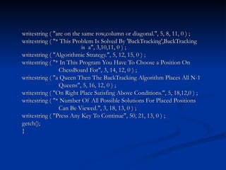 writestring ( "are on the same row,column or diagonal.", 5, 8, 11, 0 ) ; writestring ( "* This Problem Is Solved By 'BackTracking',BackTracking  is  a", 3,10,11, 0 ) ; writestring ( "Algorithmic Strategy.", 5, 12, 15, 0 ) ; writestring ( "* In This Program You Have To Choose a Position On ChessBoard For", 3, 14, 12, 0 ) ; writestring ( "a Queen Then The BackTracking Algorithm Places All N-1 Queens", 5, 16, 12, 0 ) ; writestring ( "On Right Place Satisfing Above Conditions.", 5, 18,12,0 ) ; writestring ( "* Number Of All Possible Solutions For Placed Positions Can Be Viewed.", 3, 18, 13, 0 ) ; writestring ( "Press Any Key To Continue", 50, 21, 13, 0 ) ; getch(); } 