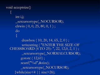 void acceptsize() {   int i,j;   _setcursortype(_NOCURSOR);   clrwin ( 0, 0, 25, 80, 0, 1 ) ;   do   {   drawbox ( 10, 20, 14, 65, 2, 0 ) ;   writestring ( "ENTER THE SIZE OF CHESSBOARD (4 TO 25): ", 22, 12,0, 2, 1 ) ;   _setcursortype(_NORMALCURSOR);   gotorc ( 12,61) ;   scanf("%d",&size);   _setcursortype(_NOCURSOR);   }while(size<4 || size>26); 
