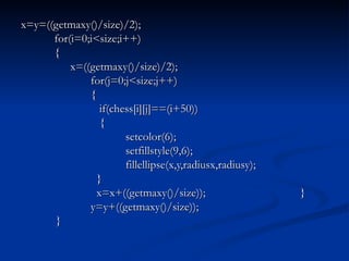 x=y=((getmaxy()/size)/2);   for(i=0;i<size;i++)   {   x=((getmaxy()/size)/2); for(j=0;j<size;j++) {   if(chess[i][j]==(i+50))   { setcolor(6); setfillstyle(9,6); fillellipse(x,y,radiusx,radiusy);   }   x=x+((getmaxy()/size)); } y=y+((getmaxy()/size)); } 