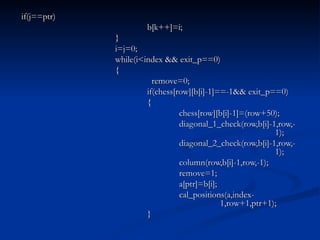 if(j==ptr) b[k++]=i; } i=j=0; while(i<index && exit_p==0) {   remove=0; if(chess[row][b[i]-1]==-1&& exit_p==0) { chess[row][b[i]-1]=(row+50); diagonal_1_check(row,b[i]-1,row,- 1); diagonal_2_check(row,b[i]-1,row,- 1); column(row,b[i]-1,row,-1); remove=1; a[ptr]=b[i]; cal_positions(a,index-   1,row+1,ptr+1); } 