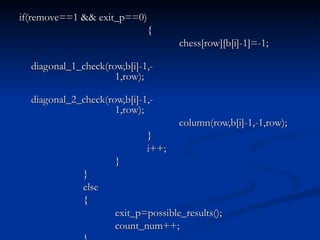 if(remove==1 && exit_p==0) { chess[row][b[i]-1]=-1; diagonal_1_check(row,b[i]-1,- 1,row); diagonal_2_check(row,b[i]-1,- 1,row); column(row,b[i]-1,-1,row); } i++; } } else { exit_p=possible_results(); count_num++; } } } 