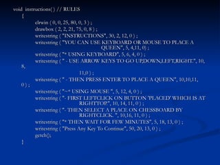 void  instructions( ) // RULES { clrwin ( 0, 0, 25, 80, 0, 3 ) ; drawbox ( 2, 2, 21, 75, 0, 8 ) ; writestring ( "INSTRUCTIONS", 30, 2, 12, 0 ) ; writestring ( "YOU CAN USE KEYBOARD OR MOUSE TO PLACE A  QUEEN", 5, 4,11, 0) ; writestring ( "* USING KEYBOARD", 5, 6, 4, 0 ) ; writestring ( " - USE ARROW KEYS TO GO UP,DOWN,LEFT,RIGHT.", 10, 8,  11,0 ) ; writestring ( " - THEN PRESS ENTER TO PLACE A QUEEN", 10,10,11, 0 ) ; writestring ( "~* USING MOUSE ", 5, 12, 4, 0 ) ; writestring ( "- FIRST LEFTCLICK ON BUTTON 'PLACED' WHICH IS AT  RIGHTTOP.", 10, 14, 11, 0 ) ; writestring ( "- THEN SELECT A PLACE ON CHESSBOARD BY  RIGHTCLICK. ", 10,16, 11, 0 ) ; writestring ( "* THEN WAIT FOR FEW MINUTES", 5, 18, 13, 0 ) ; writestring ( "Press Any Key To Continue", 50, 20, 13, 0 ) ; getch(); } 