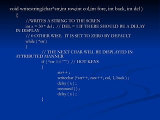 void writestring(char*str,int row,int col,int fore, int back, int del ) { //WRITES A STRING TO THE SCREN int x = 30 * del ;  // DEL = 1 IF THERE SHOULD BE A DELAY IN DISPLAY // 0 OTHER WISE.  IT IS SET TO ZERO BY DEFAULT while ( *str ) { // THE NEXT CHAR WILL BE DISPLAYED IN ATTRIBUTED MANNER if ( *str == '^' )  // HOT KEYS { str++ ; writechar (*str++, row++, col, 1, back ) ; delay ( x ) ; nosound ( ) ; delay ( x ) ; } 