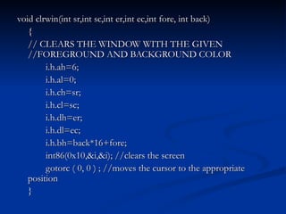 void clrwin(int sr,int sc,int er,int ec,int fore, int back) { // CLEARS THE WINDOW WITH THE GIVEN  //FOREGROUND AND BACKGROUND COLOR i.h.ah=6; i.h.al=0; i.h.ch=sr; i.h.cl=sc; i.h.dh=er; i.h.dl=ec; i.h.bh=back*16+fore; int86(0x10,&i,&i); //clears the screen gotorc ( 0, 0 ) ; //moves the cursor to the appropriate position } 
