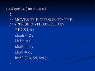 void gotorc ( int r, int c ) { // MOVES THE CURSOR TO THE //APPROPRIATE LOCATION REGS i, o ; i.h.ah = 2 ; i.h.bh = 0 ; i.h.dh = r ; i.h.dl = c ; int86 ( 16, &i, &o ) ; } 