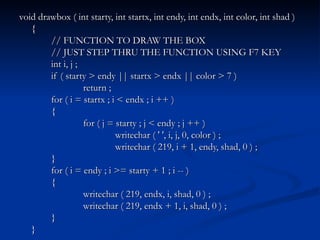 void drawbox ( int starty, int startx, int endy, int endx, int color, int shad ) { // FUNCTION TO DRAW THE BOX // JUST STEP THRU THE FUNCTION USING F7 KEY int i, j ; if ( starty > endy || startx > endx || color > 7 ) return ; for ( i = startx ; i < endx ; i ++ ) { for ( j = starty ; j < endy ; j ++ ) writechar ( ' ', i, j, 0, color ) ; writechar ( 219, i + 1, endy, shad, 0 ) ; } for ( i = endy ; i >= starty + 1 ; i -- ) { writechar ( 219, endx, i, shad, 0 ) ; writechar ( 219, endx + 1, i, shad, 0 ) ; } } 