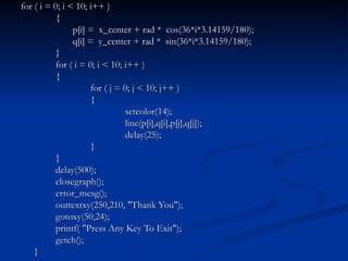 for ( i = 0; i < 10; i++ ) {   p[i] =  x_center + rad *  cos(36*i*3.14159/180);   q[i] =  y_center + rad *  sin(36*i*3.14159/180); } for ( i = 0; i < 10; i++ ) { for ( j = 0; j < 10; j++ ) { setcolor(14); line(p[i],q[i],p[j],q[j]); delay(25); } } delay(500); closegraph(); error_mesg(); outtextxy(250,210, "Thank You"); gotoxy(50,24); printf( "Press Any Key To Exit"); getch(); } 