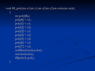 void fill_poly(int x1,int y1,int x2,int y2,int color,int style) { int poly[8],i; poly[0] = x1; poly[1] = y1; poly[2] = x2; poly[3] = y1; poly[4] = x2; poly[5] = y2; poly[6] = x1; poly[7] = y2; setfillstyle(style,color); setcolor(color); fillpoly(4, poly); } 