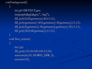 void background() { int gd=DETECT,gm; initgraph(&gd,&gm,"..\bgi"); fill_poly(0,20,getmaxx(),40,11,11); fill_poly(getmaxx()-40,0,getmaxx()-20,getmaxy(),11,11); fill_poly(0,getmaxy()-40,getmaxx(),getmaxy()-20,11,11); fill_poly(20,0,40,getmaxy(),11,11); } void first_screen() { int i,j,k; fill_poly(125,50,500,100,12,10); settextstyle(10, HORIZ_DIR, 3); setcolor(10); 