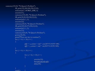 outtextxy(135,50, "N-Queen's Problem"); fill_poly(125,300,500,350,12,10); settextstyle(7, HORIZ_DIR, 3); setcolor(11); outtextxy(135,300, "N-Queen's Problem"); fill_poly(50,50,100,350,12,10); settextstyle(8, 1, 3); setcolor(12); outtextxy(50,55, "N-Queen's Problem"); fill_poly(525,50,575,350,12,10); settextstyle(5, 1, 3); setcolor(13); outtextxy(525,50, "N-Queen's Problem"); gotoxy(50,25); printf("Press any key to continue"); for ( i = 0; i < 10; i++ ) { p[i] =  x_center + rad *  cos(36*i*3.14159/180); q[i] =  y_center + rad *  sin(36*i*3.14159/180); } for ( i = 0; i < 10; i++ ) { for ( j = 0; j < 10; j++ ) { setcolor(14); line(p[i],q[i],p[j],q[j]); delay(50); } } getch(); } 