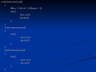 void initmouse(void) { iRow = 0,iCol = 0,iStatus = 0; asm{ mov ax,0; int 0x33; } } void yesmouse(void) { asm{   mov ax,1;   int 0x33; } } void nomouse(void) { asm{   mov ax,2;   int 0x33; } } 