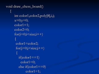 void draw_chess_board() {   int color1,color2,poly[8],i,j;   x=0;y=0;   color1=1;   color2=0;   for(i=0;i<size;i++)   { color1=color2; for(j=0;j<size;j++) {   if(color1==1)   color1=0;   else if(color1==0) color1=1; 