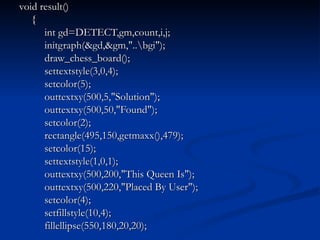 void result() {   int gd=DETECT,gm,count,i,j;   initgraph(&gd,&gm,"..\bgi");   draw_chess_board();   settextstyle(3,0,4);   setcolor(5);   outtextxy(500,5,"Solution");   outtextxy(500,50,"Found");   setcolor(2);   rectangle(495,150,getmaxx(),479);   setcolor(15);   settextstyle(1,0,1);   outtextxy(500,200,"This Queen Is");   outtextxy(500,220,"Placed By User");   setcolor(4);   setfillstyle(10,4);   fillellipse(550,180,20,20); 