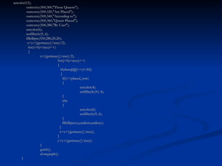 setcolor(15);   outtextxy(500,300,"These Queens");   outtextxy(500,320,"Are Placed");   outtextxy(500,340,"According to");   outtextxy(500,360,"Queen Placed");   outtextxy(500,380,"By User");   setcolor(6);   setfillstyle(9, 6);   fillellipse(550,280,20,20);   x=y=((getmaxy()/size)/2);   for(i=0;i<size;i++)   {   x=((getmaxy()/size)/2); for(j=0;j<size;j++) {   if(chess[i][j]==(i+50))   {   if(i==placed_row)   { setcolor(4); setfillstyle(10, 4);   }   else   { setcolor(6); setfillstyle(9, 6);   }   fillellipse(x,y,radiusx,radiusy);   }   x=x+((getmaxy()/size)); } y=y+((getmaxy()/size));   }   getch();   closegraph(); } 