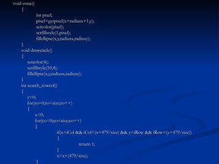void erase() {   int pixel;   pixel=getpixel(x+radiusx+1,y);   setcolor(pixel);   setfillstyle(1,pixel);   fillellipse(x,y,radiusx,radiusy); } void drawcircle() {   setcolor(4);   setfillstyle(10,4);   fillellipse(x,y,radiusx,radiusy); } int search_rowcol() {   y=0;   for(ro=0;ro<size;ro++)   { x=0; for(co=0;co<size;co++) { if(x<iCol && iCol<(x+479/size) && y<iRow && iRow<(y+479/size)) { return 1; } x=x+(479/size);   } 