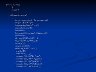 y=y+(479/size);   }   return 0; } void acceptbymouse() { int prevx,prevy,break_flag,pressed,valid; int gd=DETECT,gm; initgraph(&gd,&gm,"..\bgi"); draw_chess_board(); initmouse(); limmouse(0,0,getmaxx()-50,getmaxy()); yesmouse(); fill_poly(495,15,605,45,11,1); fill_poly(500,20,600,40,5,1); setcolor(14); settextstyle(5,0,3); outtextxy(525,12,"Place");   setcolor(15);   settextstyle(1,0,3);   outtextxy(500,100,"To Place");   outtextxy(500,120,"A  Queen");   outtextxy(500,140,"LeftClick");   outtextxy(500,160,"On Button");   outtextxy(500,180,"'Placed' "); 