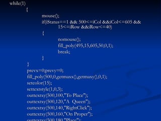 while(1) { mouse(); if(iStatus==1 && 500<=iCol &&iCol<=605 &&  15<=iRow &&iRow<=40) { nomouse(); fill_poly(495,15,605,50,0,1); break; }   }   prevx=0;prevy=0;   fill_poly(500,0,getmaxx(),getmaxy(),0,1);   setcolor(15);   settextstyle(1,0,3);   outtextxy(500,100,"To Place");   outtextxy(500,120,"A  Queen");   outtextxy(500,140,"RightClick");   outtextxy(500,160,"On Proper");   outtextxy(500,180,"Place"); 