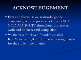 ACKNOWLEDGEMENT First and foremost we acknowledge the abundant grace and presence of our LORD GOD ALMIGHTY throughout the  project work and its successful completion. We thank our beloved founder late Shri . K.K.Veluchamy ,B.E .for their unceasing prayers for the student community  