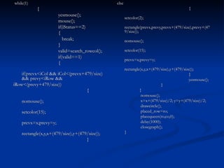while(1)   { yesmouse(); mouse(); if(iStatus==2) {   break; } valid=search_rowcol(); if(valid==1) {   if(prevx<iCol && iCol<(prevx+479/size) && prevy<iRow && iRow<(prevy+479/size))   { nomouse(); setcolor(15); prevx=x;prevy=y; rectangle(x,y,x+(479/size),y+(479/size));   } else   { setcolor(2); rectangle(prevx,prevy,prevx+(479/size),prevy+(479/size)); nomouse(); setcolor(15); prevx=x;prevy=y; rectangle(x,y,x+(479/size),y+(479/size));   }   yesmouse(); }   }   nomouse();   x=x+(479/size)/2; y=y+(479/size)/2;   drawcircle();   placed_row=ro;   placequeen(ro,co,0);   delay(1000);   closegraph(); } 